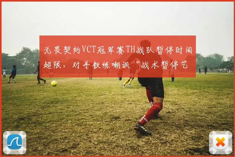 无畏契约VCT冠军赛TH战队暂停时间超限，对手教练嘲讽“战术暂停艺术”