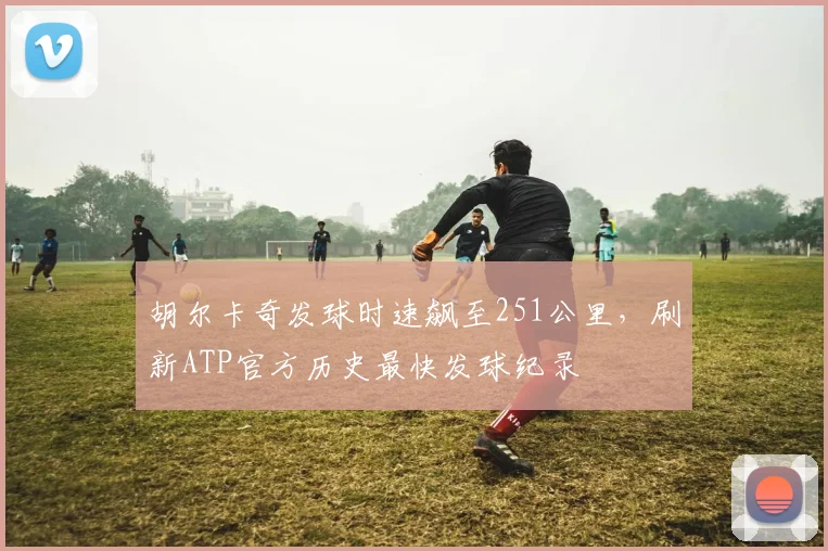 胡尔卡奇发球时速飙至251公里，刷新ATP官方历史最快发球纪录