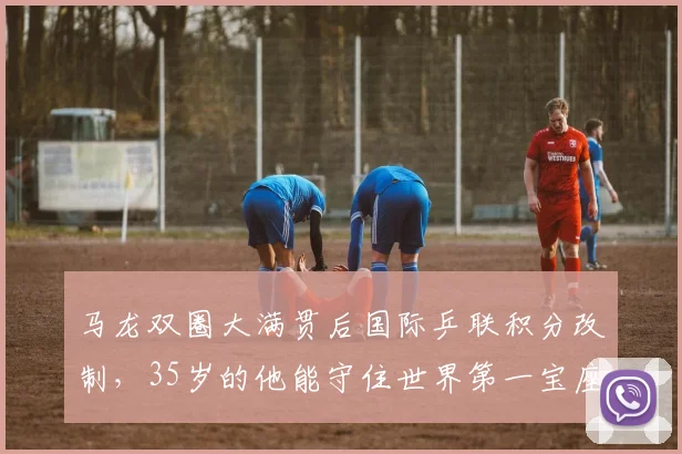 马龙双圈大满贯后国际乒联积分改制，35岁的他能守住世界第一宝座吗？