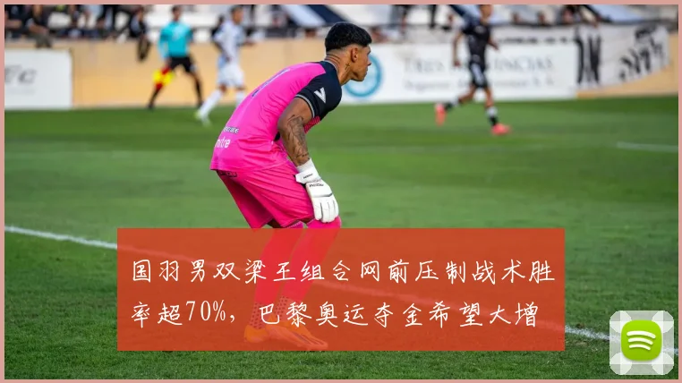 国羽男双梁王组合网前压制战术胜率超70%，巴黎奥运夺金希望大增