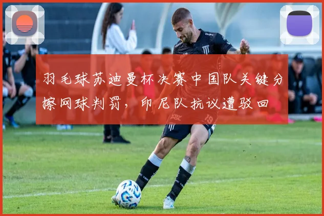 羽毛球苏迪曼杯决赛中国队关键分擦网球判罚，印尼队抗议遭驳回